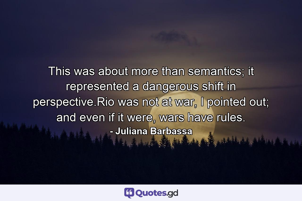 This was about more than semantics; it represented a dangerous shift in perspective.Rio was not at war, I pointed out; and even if it were, wars have rules. - Quote by Juliana Barbassa