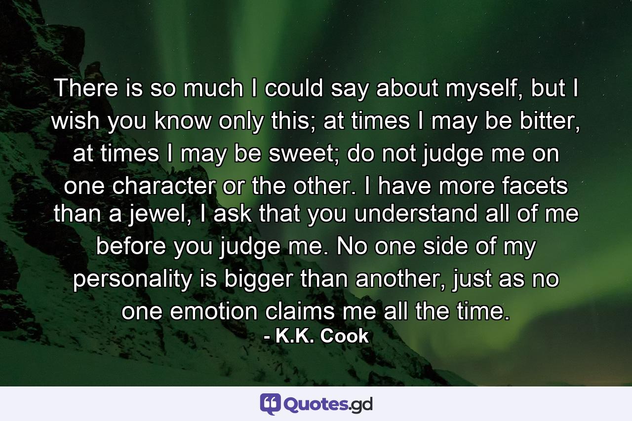 There is so much I could say about myself, but I wish you know only this; at times I may be bitter, at times I may be sweet; do not judge me on one character or the other. I have more facets than a jewel, I ask that you understand all of me before you judge me. No one side of my personality is bigger than another, just as no one emotion claims me all the time. - Quote by K.K. Cook