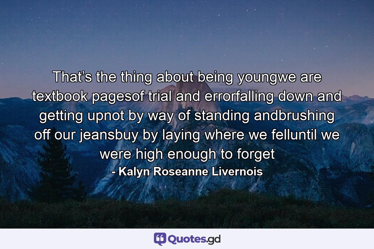 That’s the thing about being youngwe are textbook pagesof trial and errorfalling down and getting upnot by way of standing andbrushing off our jeansbuy by laying where we felluntil we were high enough to forget - Quote by Kalyn Roseanne Livernois