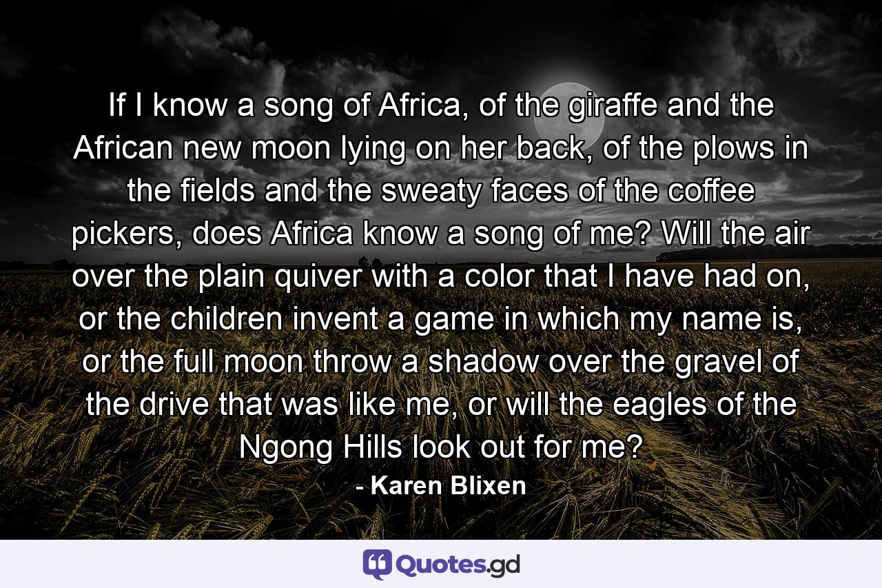 If I know a song of Africa, of the giraffe and the African new moon lying on her back, of the plows in the fields and the sweaty faces of the coffee pickers, does Africa know a song of me? Will the air over the plain quiver with a color that I have had on, or the children invent a game in which my name is, or the full moon throw a shadow over the gravel of the drive that was like me, or will the eagles of the Ngong Hills look out for me? - Quote by Karen Blixen