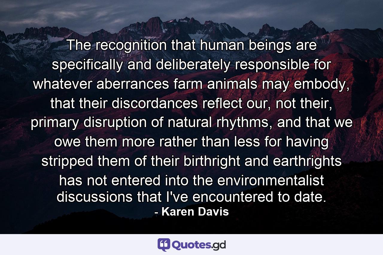 The recognition that human beings are specifically and deliberately responsible for whatever aberrances farm animals may embody, that their discordances reflect our, not their, primary disruption of natural rhythms, and that we owe them more rather than less for having stripped them of their birthright and earthrights has not entered into the environmentalist discussions that I've encountered to date. - Quote by Karen Davis