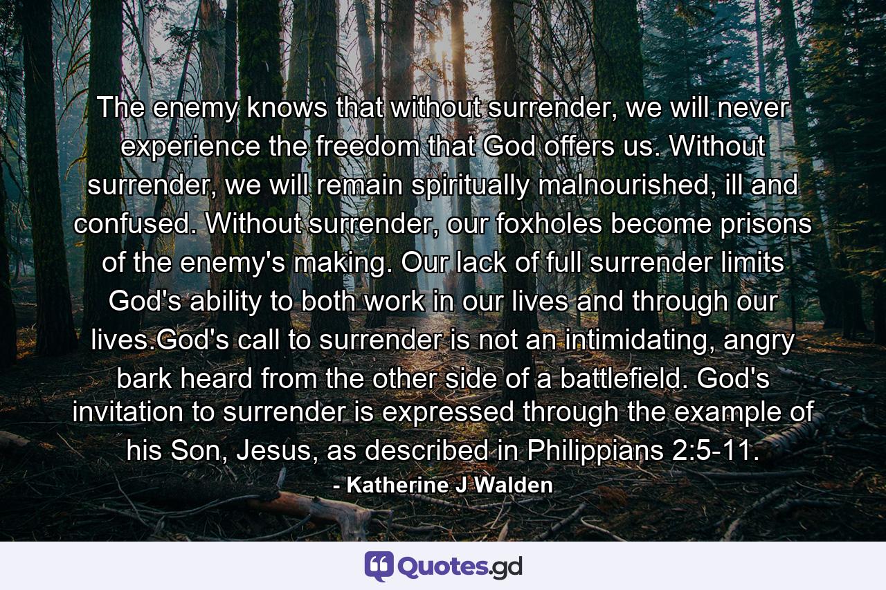 The enemy knows that without surrender, we will never experience the freedom that God offers us. Without surrender, we will remain spiritually malnourished, ill and confused. Without surrender, our foxholes become prisons of the enemy's making. Our lack of full surrender limits God's ability to both work in our lives and through our lives.God's call to surrender is not an intimidating, angry bark heard from the other side of a battlefield. God's invitation to surrender is expressed through the example of his Son, Jesus, as described in Philippians 2:5-11. - Quote by Katherine J Walden