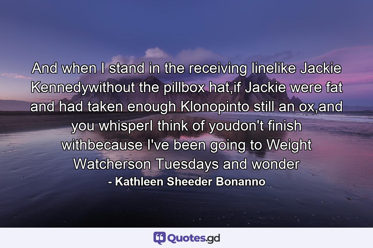 And when I stand in the receiving linelike Jackie Kennedywithout the pillbox hat,if Jackie were fat and had taken enough Klonopinto still an ox,and you whisperI think of youdon't finish withbecause I've been going to Weight Watcherson Tuesdays and wonder - Quote by Kathleen Sheeder Bonanno