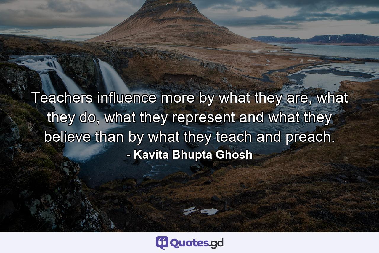 Teachers influence more by what they are, what they do, what they represent and what they believe than by what they teach and preach. - Quote by Kavita Bhupta Ghosh