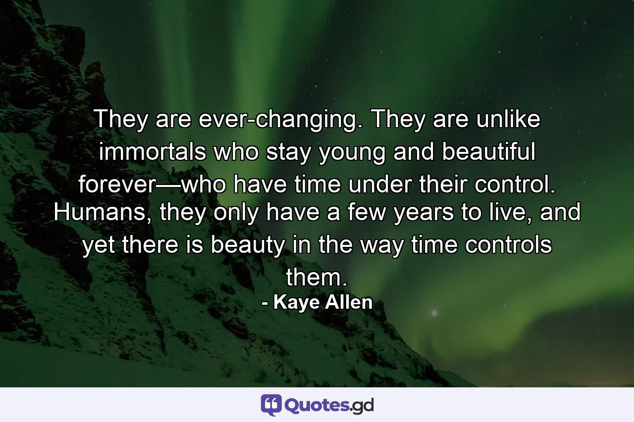 They are ever-changing. They are unlike immortals who stay young and beautiful forever—who have time under their control. Humans, they only have a few years to live, and yet there is beauty in the way time controls them. - Quote by Kaye Allen