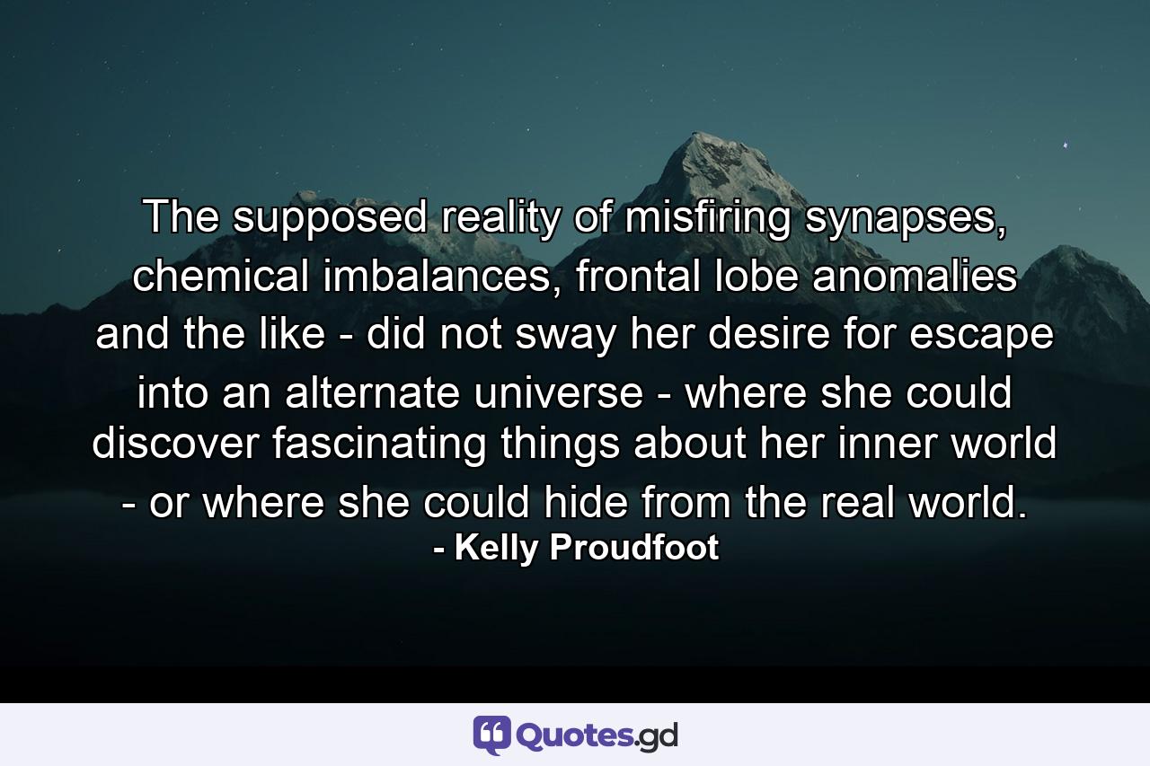 The supposed reality of misfiring synapses, chemical imbalances, frontal lobe anomalies and the like - did not sway her desire for escape into an alternate universe - where she could discover fascinating things about her inner world - or where she could hide from the real world. - Quote by Kelly Proudfoot