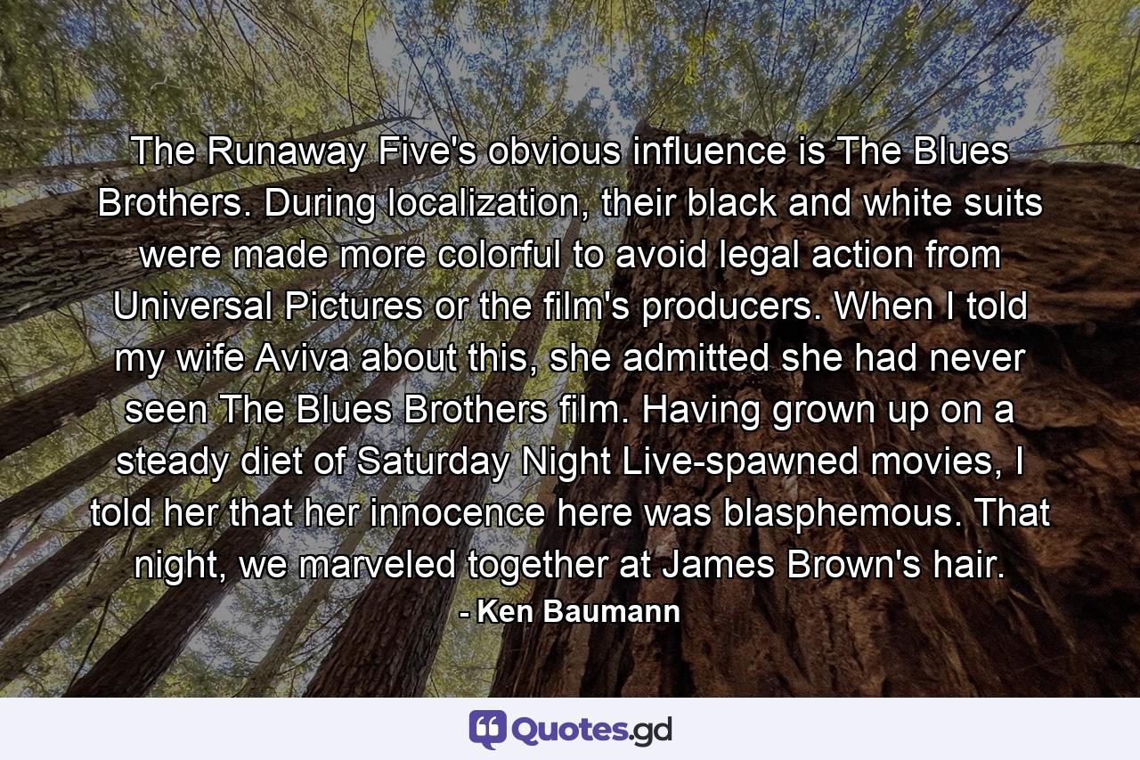 The Runaway Five's obvious influence is The Blues Brothers. During localization, their black and white suits were made more colorful to avoid legal action from Universal Pictures or the film's producers. When I told my wife Aviva about this, she admitted she had never seen The Blues Brothers film. Having grown up on a steady diet of Saturday Night Live-spawned movies, I told her that her innocence here was blasphemous. That night, we marveled together at James Brown's hair. - Quote by Ken Baumann