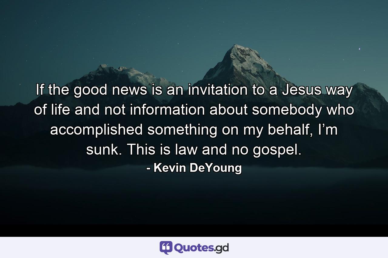 If the good news is an invitation to a Jesus way of life and not information about somebody who accomplished something on my behalf, I’m sunk. This is law and no gospel. - Quote by Kevin DeYoung