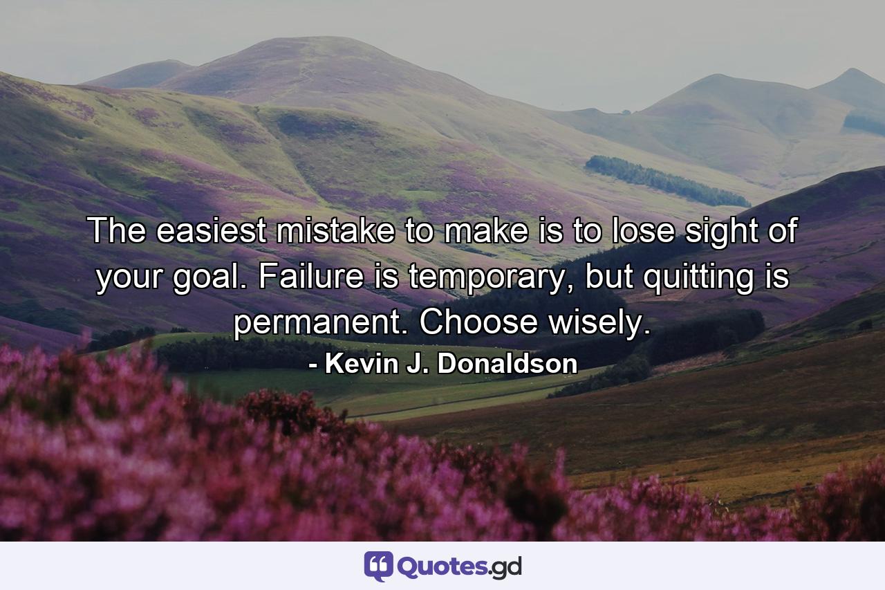 The easiest mistake to make is to lose sight of your goal. Failure is temporary, but quitting is permanent. Choose wisely. - Quote by Kevin J. Donaldson