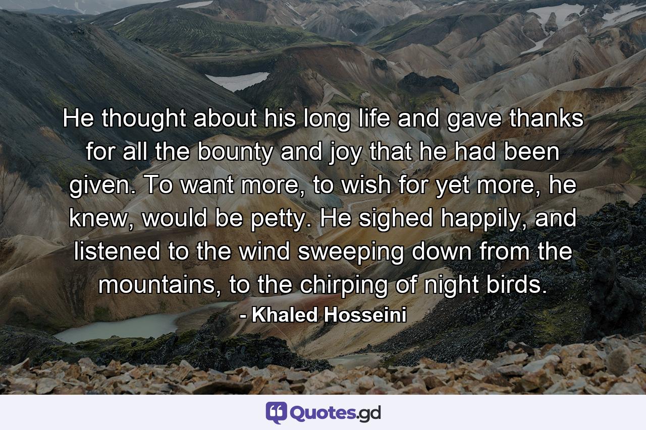 He thought about his long life and gave thanks for all the bounty and joy that he had been given. To want more, to wish for yet more, he knew, would be petty. He sighed happily, and listened to the wind sweeping down from the mountains, to the chirping of night birds. - Quote by Khaled Hosseini