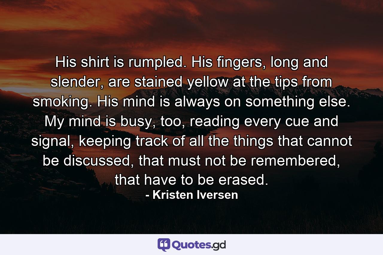 His shirt is rumpled. His fingers, long and slender, are stained yellow at the tips from smoking. His mind is always on something else. My mind is busy, too, reading every cue and signal, keeping track of all the things that cannot be discussed, that must not be remembered, that have to be erased. - Quote by Kristen Iversen