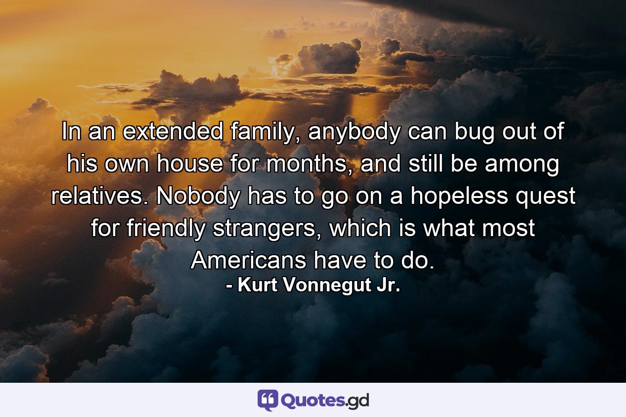 In an extended family, anybody can bug out of his own house for months, and still be among relatives. Nobody has to go on a hopeless quest for friendly strangers, which is what most Americans have to do. - Quote by Kurt Vonnegut Jr.