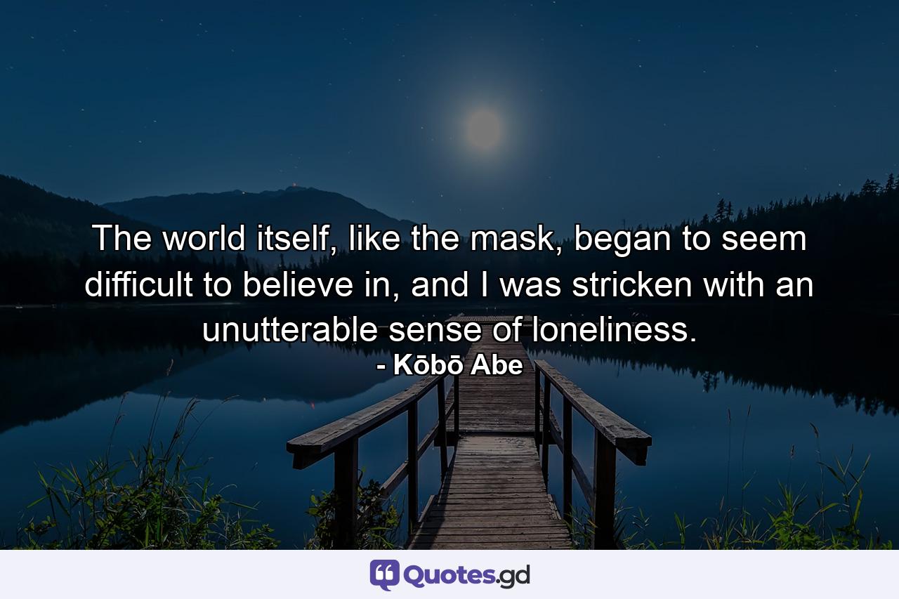 The world itself, like the mask, began to seem difficult to believe in, and I was stricken with an unutterable sense of loneliness. - Quote by Kōbō Abe