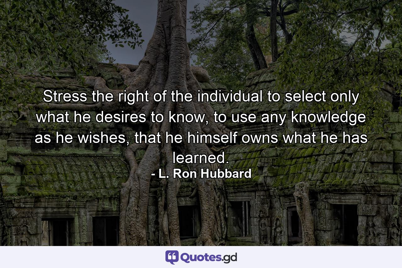 Stress the right of the individual to select only what he desires to know, to use any knowledge as he wishes, that he himself owns what he has learned. - Quote by L. Ron Hubbard