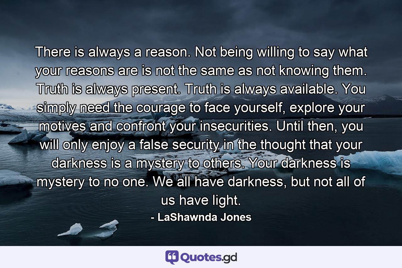 There is always a reason. Not being willing to say what your reasons are is not the same as not knowing them. Truth is always present. Truth is always available. You simply need the courage to face yourself, explore your motives and confront your insecurities. Until then, you will only enjoy a false security in the thought that your darkness is a mystery to others. Your darkness is mystery to no one. We all have darkness, but not all of us have light. - Quote by LaShawnda Jones