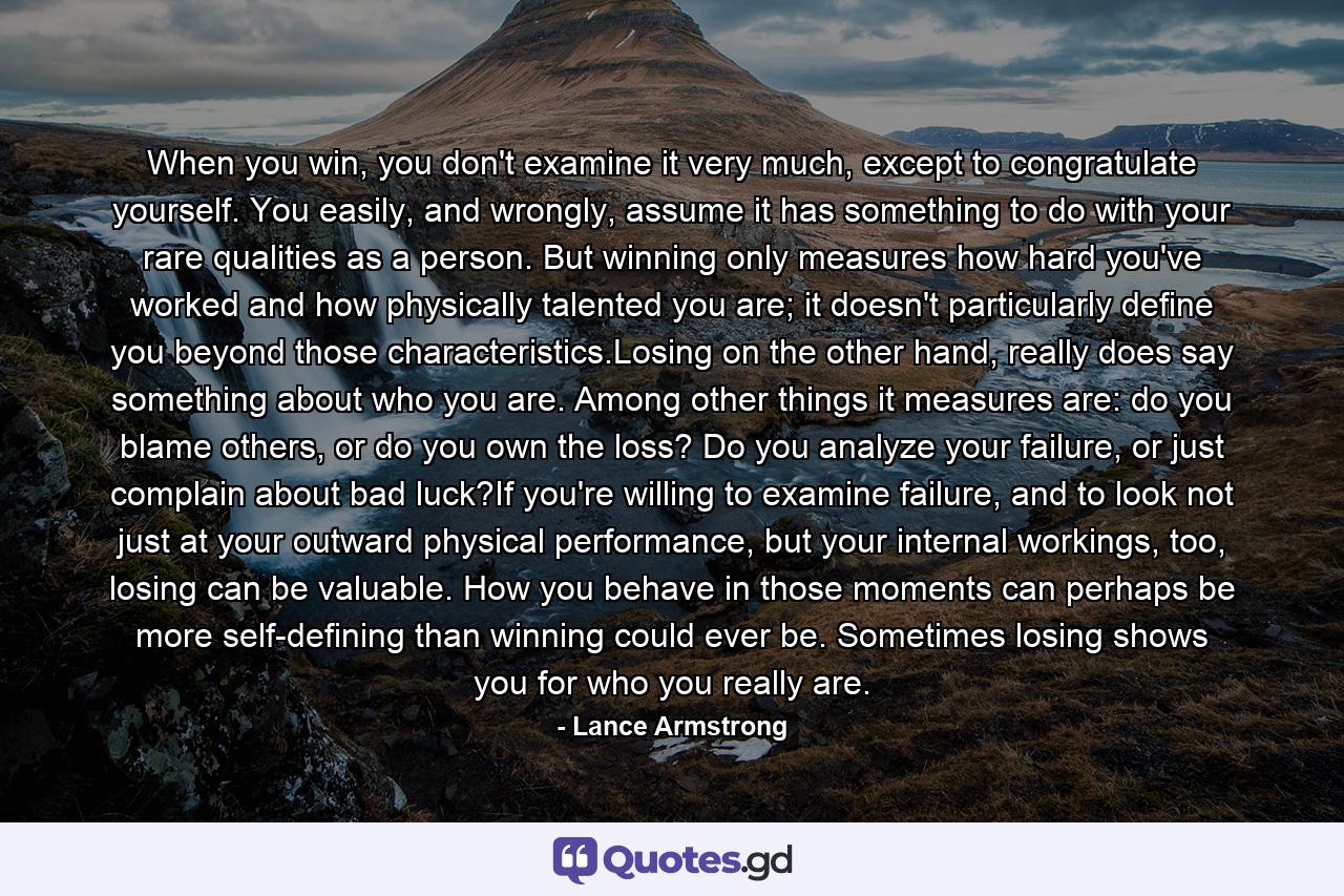 When you win, you don't examine it very much, except to congratulate yourself. You easily, and wrongly, assume it has something to do with your rare qualities as a person. But winning only measures how hard you've worked and how physically talented you are; it doesn't particularly define you beyond those characteristics.Losing on the other hand, really does say something about who you are. Among other things it measures are: do you blame others, or do you own the loss? Do you analyze your failure, or just complain about bad luck?If you're willing to examine failure, and to look not just at your outward physical performance, but your internal workings, too, losing can be valuable. How you behave in those moments can perhaps be more self-defining than winning could ever be. Sometimes losing shows you for who you really are. - Quote by Lance Armstrong