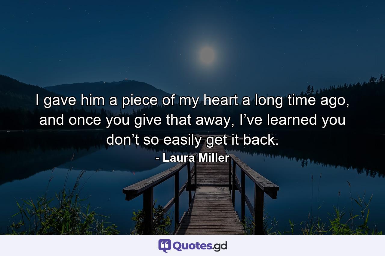 I gave him a piece of my heart a long time ago, and once you give that away, I’ve learned you don’t so easily get it back. - Quote by Laura Miller