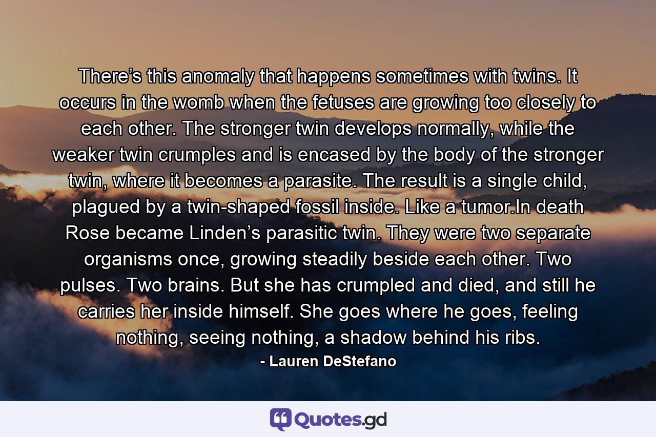 There’s this anomaly that happens sometimes with twins. It occurs in the womb when the fetuses are growing too closely to each other. The stronger twin develops normally, while the weaker twin crumples and is encased by the body of the stronger twin, where it becomes a parasite. The result is a single child, plagued by a twin-shaped fossil inside. Like a tumor.In death Rose became Linden’s parasitic twin. They were two separate organisms once, growing steadily beside each other. Two pulses. Two brains. But she has crumpled and died, and still he carries her inside himself. She goes where he goes, feeling nothing, seeing nothing, a shadow behind his ribs. - Quote by Lauren DeStefano