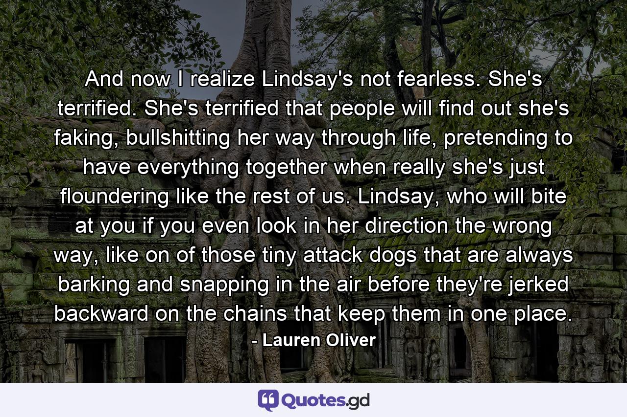 And now I realize Lindsay's not fearless. She's terrified. She's terrified that people will find out she's faking, bullshitting her way through life, pretending to have everything together when really she's just floundering like the rest of us. Lindsay, who will bite at you if you even look in her direction the wrong way, like on of those tiny attack dogs that are always barking and snapping in the air before they're jerked backward on the chains that keep them in one place. - Quote by Lauren Oliver