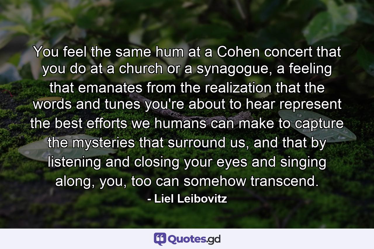 You feel the same hum at a Cohen concert that you do at a church or a synagogue, a feeling that emanates from the realization that the words and tunes you're about to hear represent the best efforts we humans can make to capture the mysteries that surround us, and that by listening and closing your eyes and singing along, you, too can somehow transcend. - Quote by Liel Leibovitz