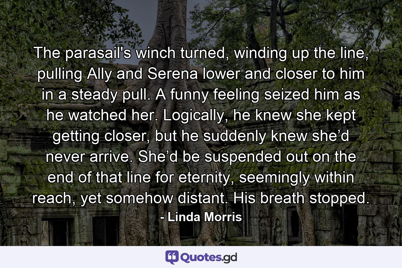 The parasail's winch turned, winding up the line, pulling Ally and Serena lower and closer to him in a steady pull. A funny feeling seized him as he watched her. Logically, he knew she kept getting closer, but he suddenly knew she’d never arrive. She’d be suspended out on the end of that line for eternity, seemingly within reach, yet somehow distant. His breath stopped. - Quote by Linda Morris