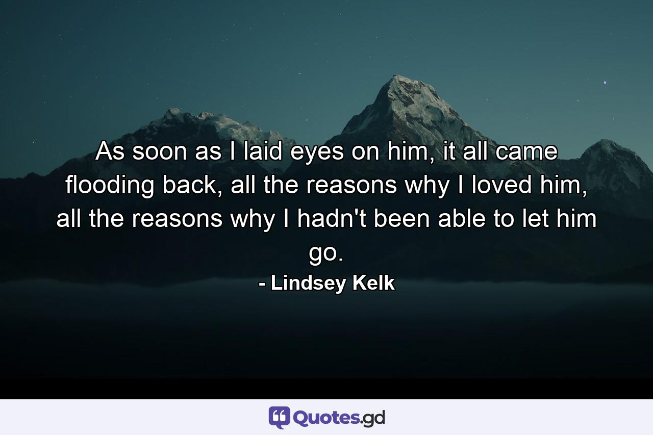 As soon as I laid eyes on him, it all came flooding back, all the reasons why I loved him, all the reasons why I hadn't been able to let him go. - Quote by Lindsey Kelk