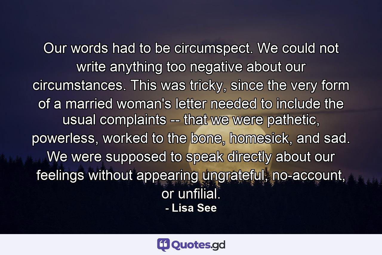 Our words had to be circumspect. We could not write anything too negative about our circumstances. This was tricky, since the very form of a married woman's letter needed to include the usual complaints -- that we were pathetic, powerless, worked to the bone, homesick, and sad. We were supposed to speak directly about our feelings without appearing ungrateful, no-account, or unfilial. - Quote by Lisa See