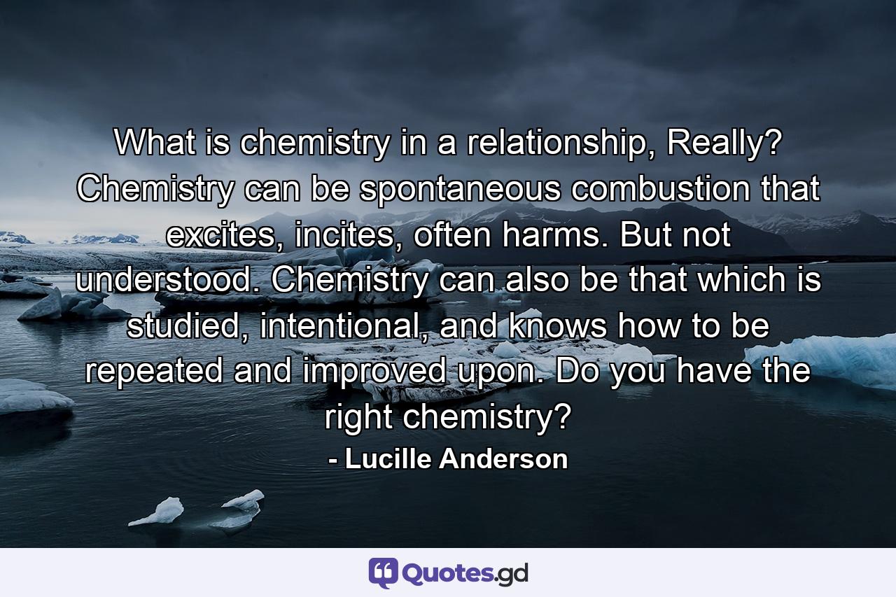 What is chemistry in a relationship, Really? Chemistry can be spontaneous combustion that excites, incites, often harms. But not understood. Chemistry can also be that which is studied, intentional, and knows how to be repeated and improved upon. Do you have the right chemistry? - Quote by Lucille Anderson