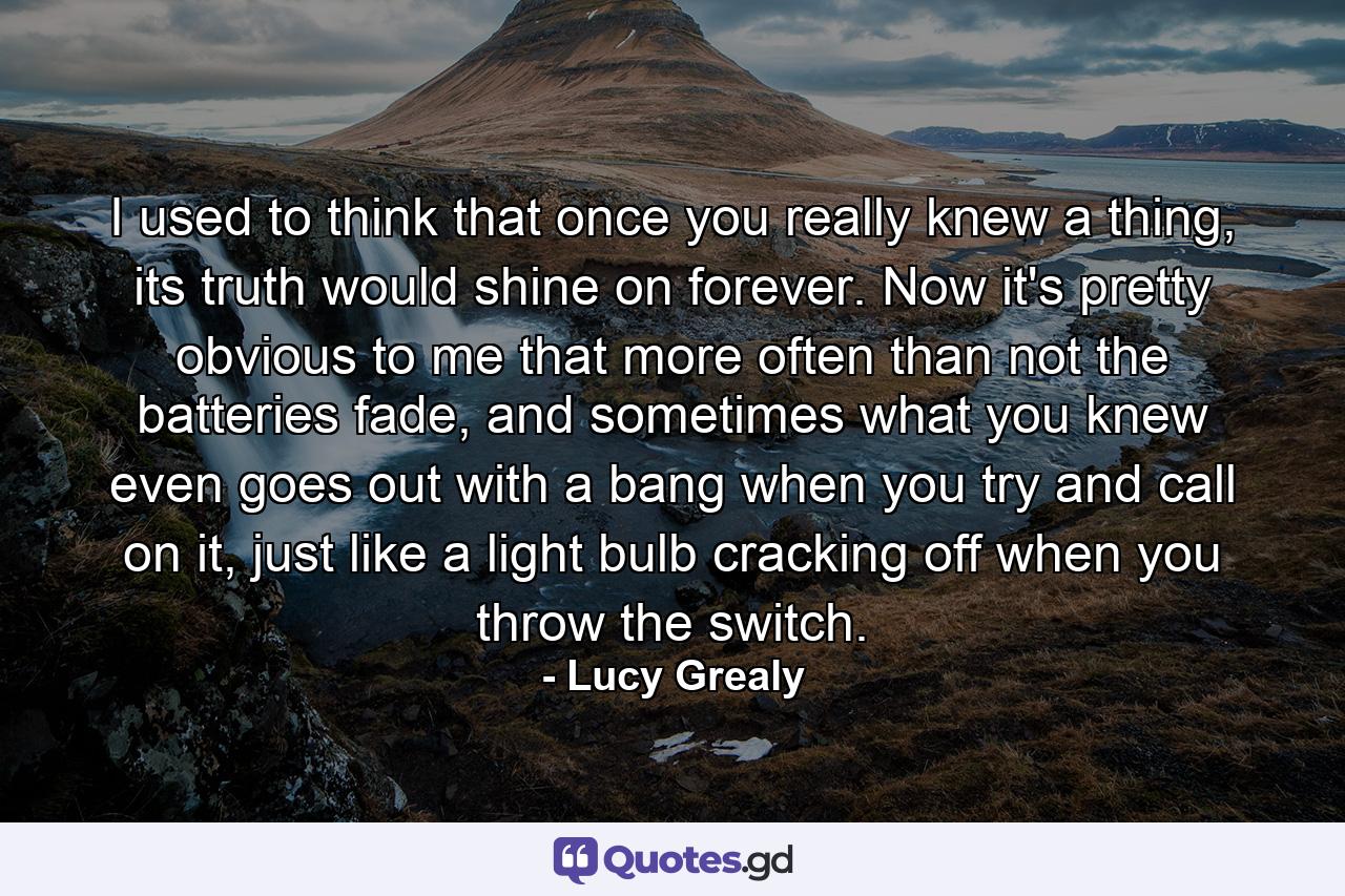 I used to think that once you really knew a thing, its truth would shine on forever. Now it's pretty obvious to me that more often than not the batteries fade, and sometimes what you knew even goes out with a bang when you try and call on it, just like a light bulb cracking off when you throw the switch. - Quote by Lucy Grealy