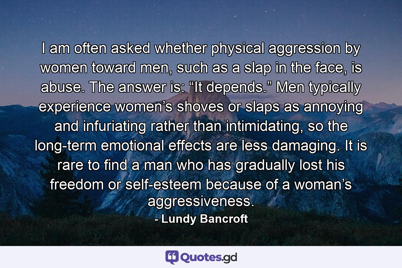 I am often asked whether physical aggression by women toward men, such as a slap in the face, is abuse. The answer is: “It depends.” Men typically experience women’s shoves or slaps as annoying and infuriating rather than intimidating, so the long-term emotional effects are less damaging. It is rare to find a man who has gradually lost his freedom or self-esteem because of a woman’s aggressiveness. - Quote by Lundy Bancroft