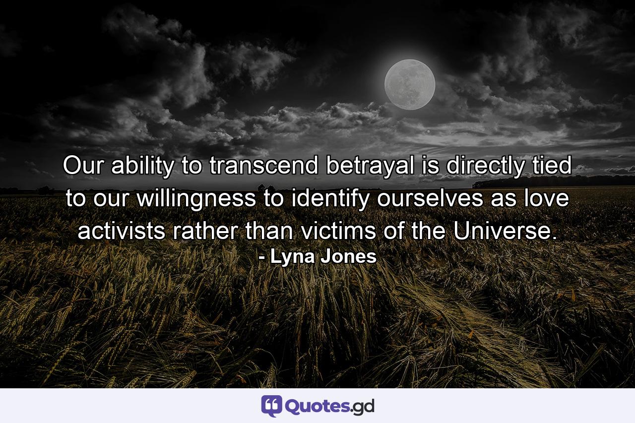 Our ability to transcend betrayal is directly tied to our willingness to identify ourselves as love activists rather than victims of the Universe. - Quote by Lyna Jones