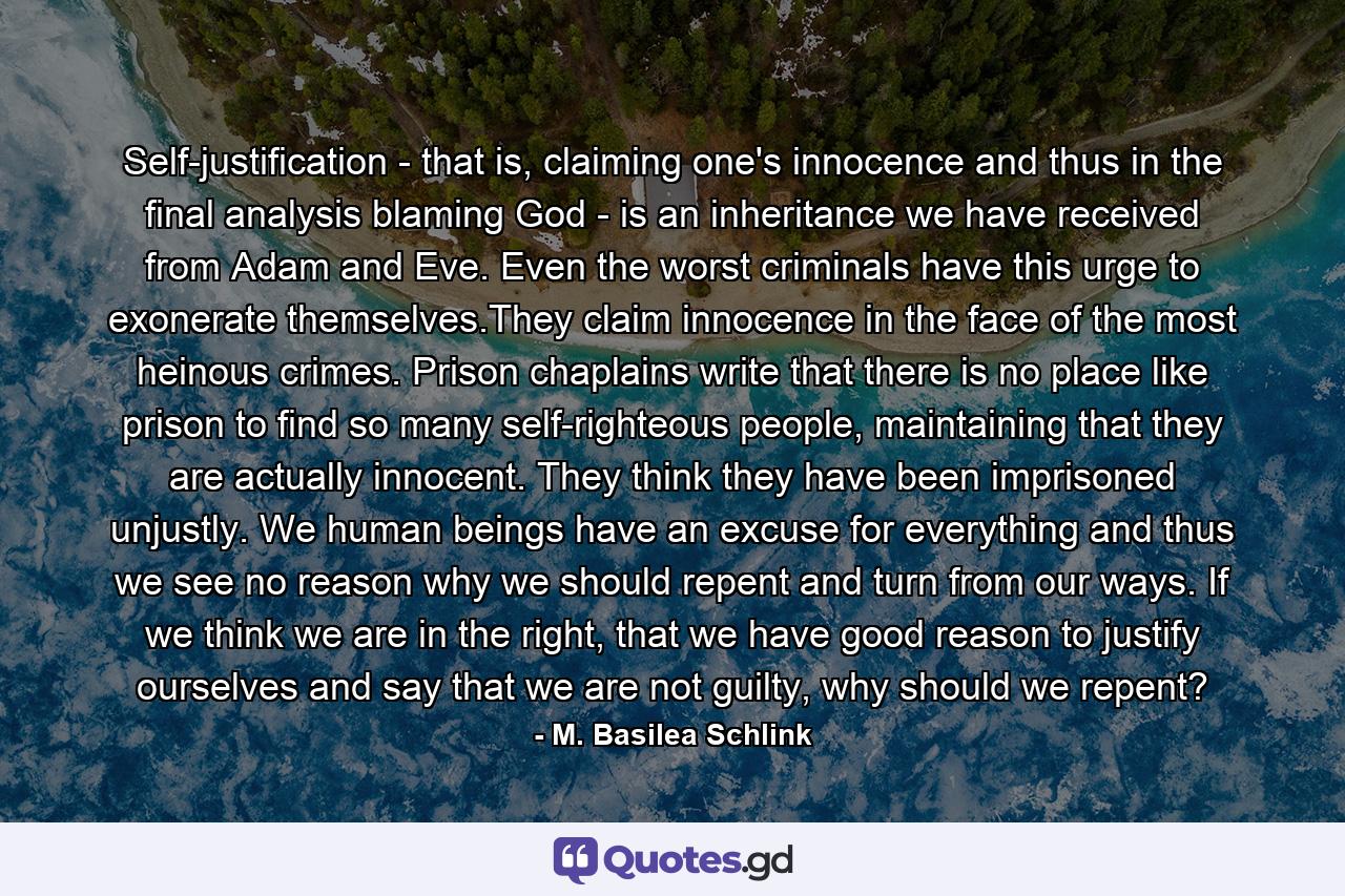 Self-justification - that is, claiming one's innocence and thus in the final analysis blaming God - is an inheritance we have received from Adam and Eve. Even the worst criminals have this urge to exonerate themselves.They claim innocence in the face of the most heinous crimes. Prison chaplains write that there is no place like prison to find so many self-righteous people, maintaining that they are actually innocent. They think they have been imprisoned unjustly. We human beings have an excuse for everything and thus we see no reason why we should repent and turn from our ways. If we think we are in the right, that we have good reason to justify ourselves and say that we are not guilty, why should we repent? - Quote by M. Basilea Schlink