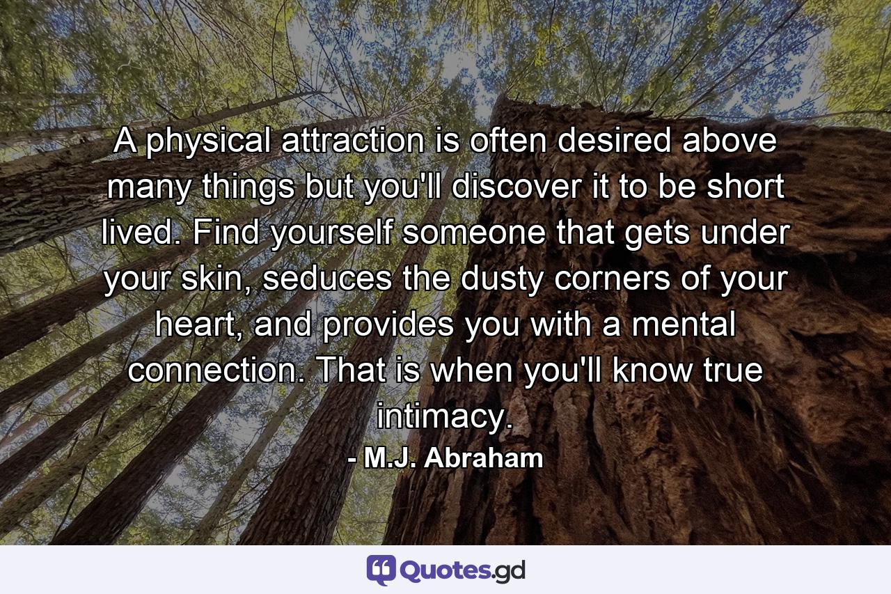 A physical attraction is often desired above many things but you'll discover it to be short lived. Find yourself someone that gets under your skin, seduces the dusty corners of your heart, and provides you with a mental connection. That is when you'll know true intimacy. - Quote by M.J. Abraham