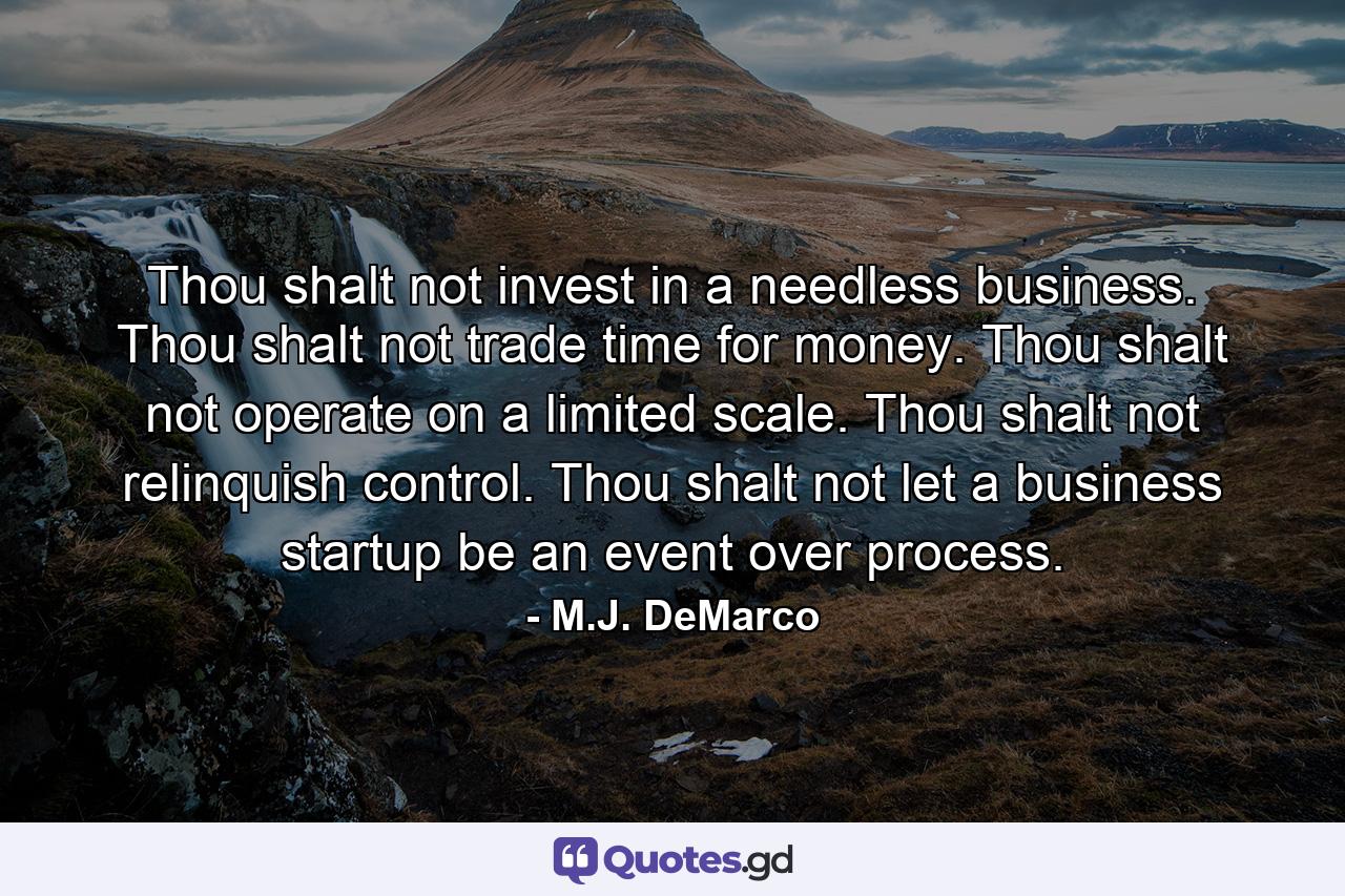 Thou shalt not invest in a needless business. Thou shalt not trade time for money. Thou shalt not operate on a limited scale. Thou shalt not relinquish control. Thou shalt not let a business startup be an event over process. - Quote by M.J. DeMarco