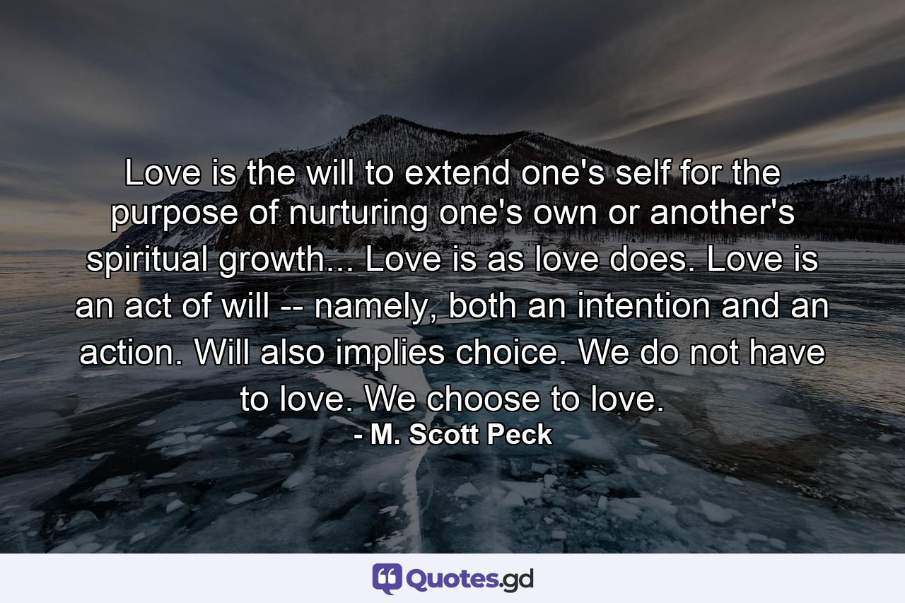 Love is the will to extend one's self for the purpose of nurturing one's own or another's spiritual growth... Love is as love does. Love is an act of will -- namely, both an intention and an action. Will also implies choice. We do not have to love. We choose to love. - Quote by M. Scott Peck