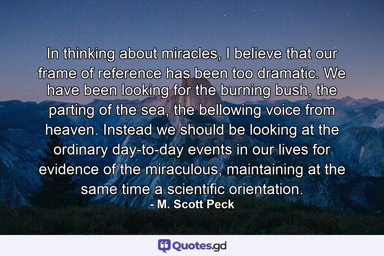 In thinking about miracles, I believe that our frame of reference has been too dramatic. We have been looking for the burning bush, the parting of the sea, the bellowing voice from heaven. Instead we should be looking at the ordinary day-to-day events in our lives for evidence of the miraculous, maintaining at the same time a scientific orientation. - Quote by M. Scott Peck