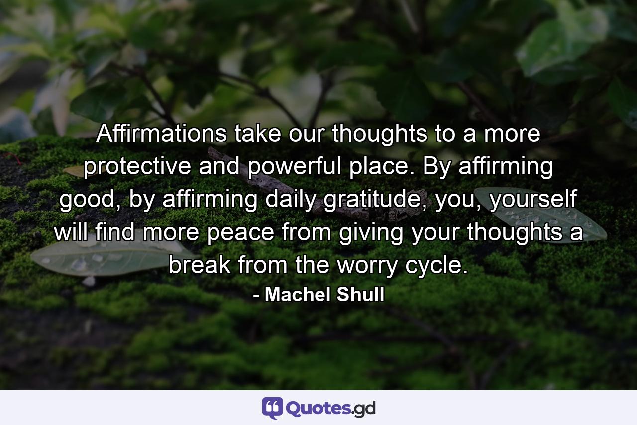 Affirmations take our thoughts to a more protective and powerful place. By affirming good, by affirming daily gratitude, you, yourself will find more peace from giving your thoughts a break from the worry cycle. - Quote by Machel Shull