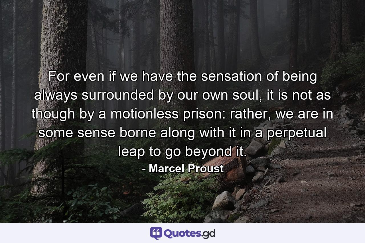 For even if we have the sensation of being always surrounded by our own soul, it is not as though by a motionless prison: rather, we are in some sense borne along with it in a perpetual leap to go beyond it. - Quote by Marcel Proust