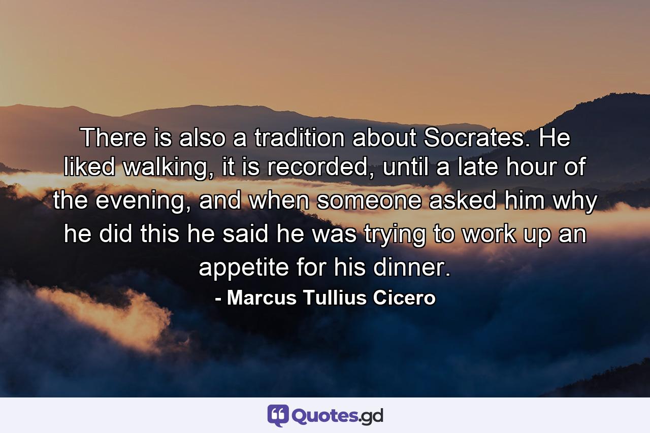 There is also a tradition about Socrates. He liked walking, it is recorded, until a late hour of the evening, and when someone asked him why he did this he said he was trying to work up an appetite for his dinner. - Quote by Marcus Tullius Cicero