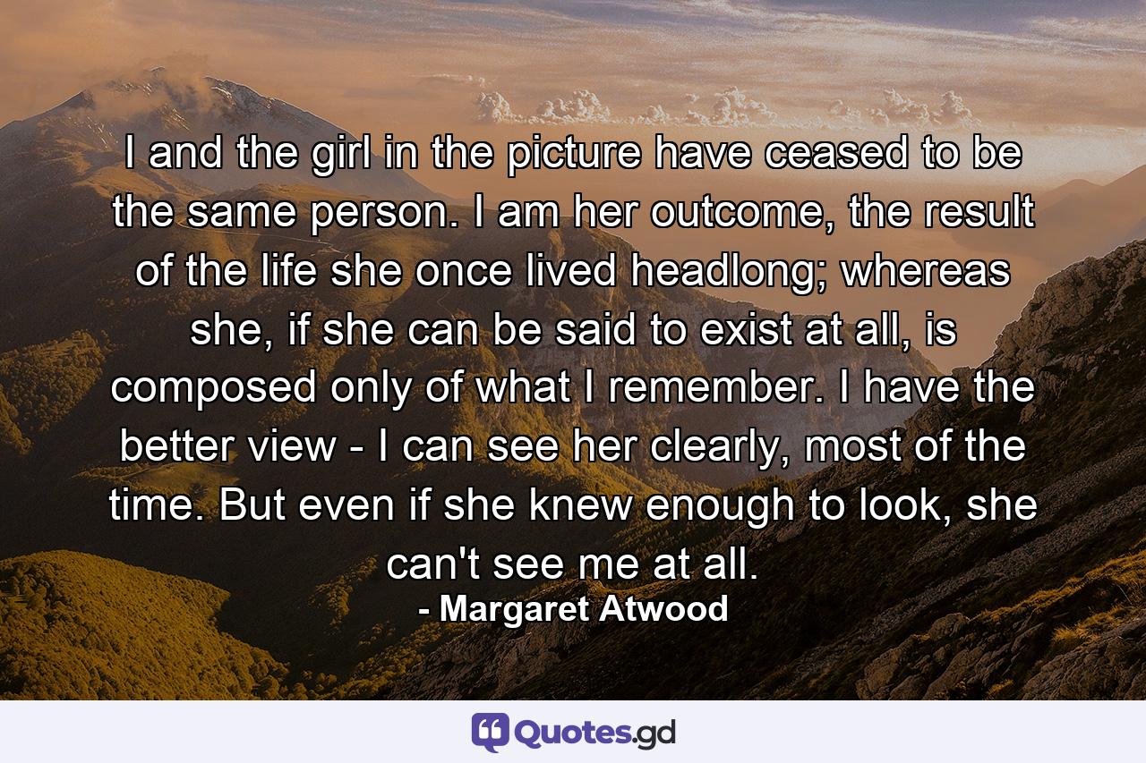 I and the girl in the picture have ceased to be the same person. I am her outcome, the result of the life she once lived headlong; whereas she, if she can be said to exist at all, is composed only of what I remember. I have the better view - I can see her clearly, most of the time. But even if she knew enough to look, she can't see me at all. - Quote by Margaret Atwood