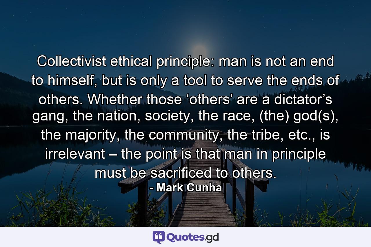 Collectivist ethical principle: man is not an end to himself, but is only a tool to serve the ends of others. Whether those ‘others’ are a dictator’s gang, the nation, society, the race, (the) god(s), the majority, the community, the tribe, etc., is irrelevant – the point is that man in principle must be sacrificed to others. - Quote by Mark Cunha