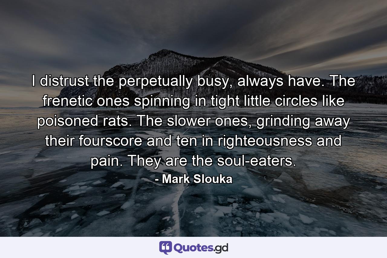 I distrust the perpetually busy, always have. The frenetic ones spinning in tight little circles like poisoned rats. The slower ones, grinding away their fourscore and ten in righteousness and pain. They are the soul-eaters. - Quote by Mark Slouka