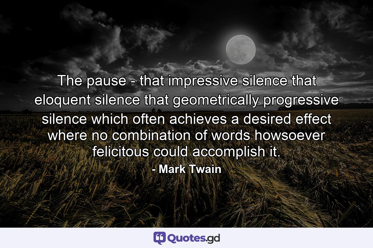 The pause - that impressive silence  that eloquent silence  that geometrically progressive silence which often achieves a desired effect where no combination of words  howsoever felicitous  could accomplish it. - Quote by Mark Twain