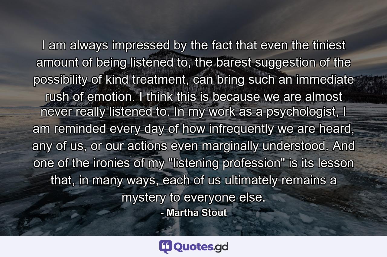 I am always impressed by the fact that even the tiniest amount of being listened to, the barest suggestion of the possibility of kind treatment, can bring such an immediate rush of emotion. I think this is because we are almost never really listened to. In my work as a psychologist, I am reminded every day of how infrequently we are heard, any of us, or our actions even marginally understood. And one of the ironies of my 