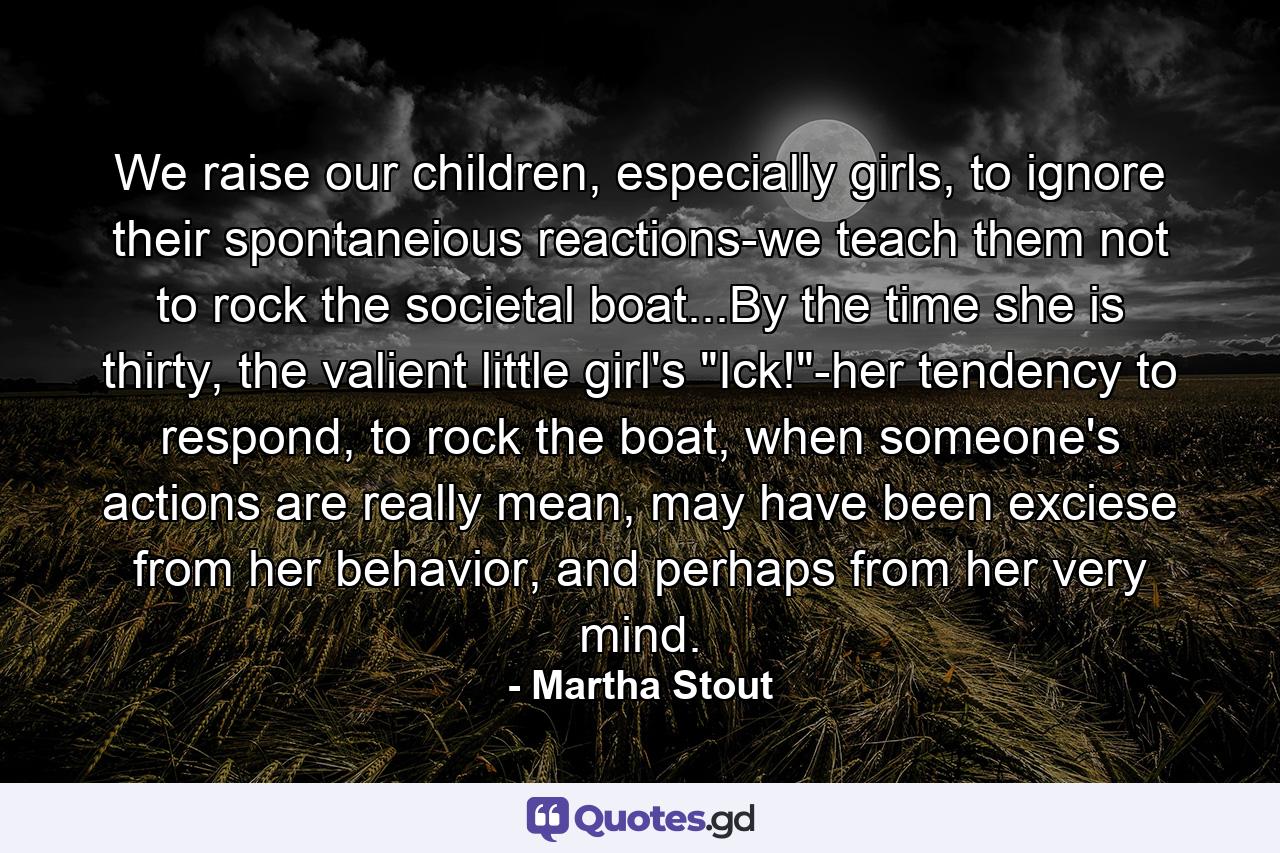 We raise our children, especially girls, to ignore their spontaneious reactions-we teach them not to rock the societal boat...By the time she is thirty, the valient little girl's 