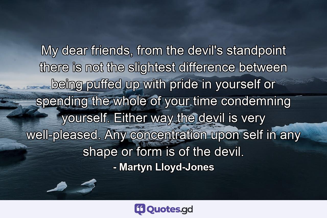 My dear friends, from the devil's standpoint there is not the slightest difference between being puffed up with pride in yourself or spending the whole of your time condemning yourself. Either way the devil is very well-pleased. Any concentration upon self in any shape or form is of the devil. - Quote by Martyn Lloyd-Jones