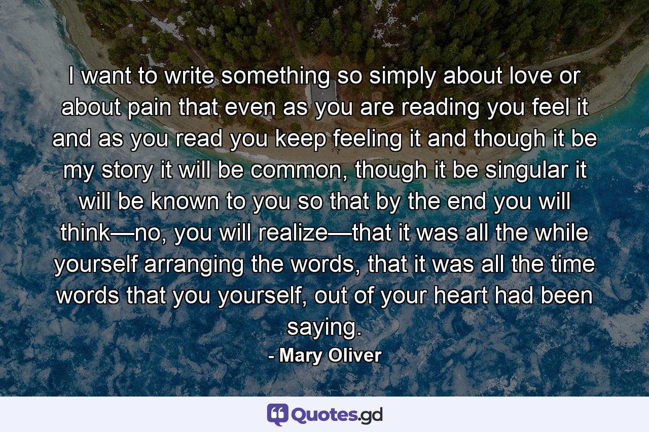 I want to write something so simply about love or about pain that even as you are reading you feel it and as you read you keep feeling it and though it be my story it will be common, though it be singular it will be known to you so that by the end you will think—no, you will realize—that it was all the while yourself arranging the words, that it was all the time words that you yourself, out of your heart had been saying. - Quote by Mary Oliver