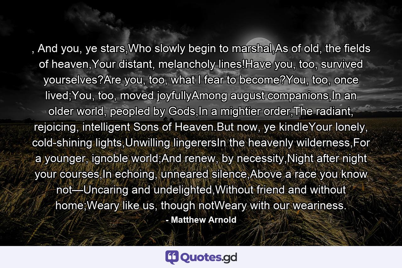 , And you, ye stars,Who slowly begin to marshal,As of old, the fields of heaven,Your distant, melancholy lines!Have you, too, survived yourselves?Are you, too, what I fear to become?You, too, once lived;You, too, moved joyfullyAmong august companions,In an older world, peopled by Gods,In a mightier order,The radiant, rejoicing, intelligent Sons of Heaven.But now, ye kindleYour lonely, cold-shining lights,Unwilling lingerersIn the heavenly wilderness,For a younger, ignoble world;And renew, by necessity,Night after night your courses,In echoing, unneared silence,Above a race you know not—Uncaring and undelighted,Without friend and without home;Weary like us, though notWeary with our weariness. - Quote by Matthew Arnold