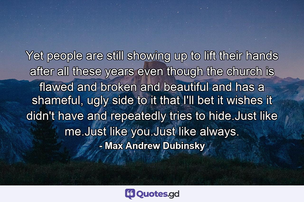 Yet people are still showing up to lift their hands after all these years even though the church is flawed and broken and beautiful and has a shameful, ugly side to it that I'll bet it wishes it didn't have and repeatedly tries to hide.Just like me.Just like you.Just like always. - Quote by Max Andrew Dubinsky