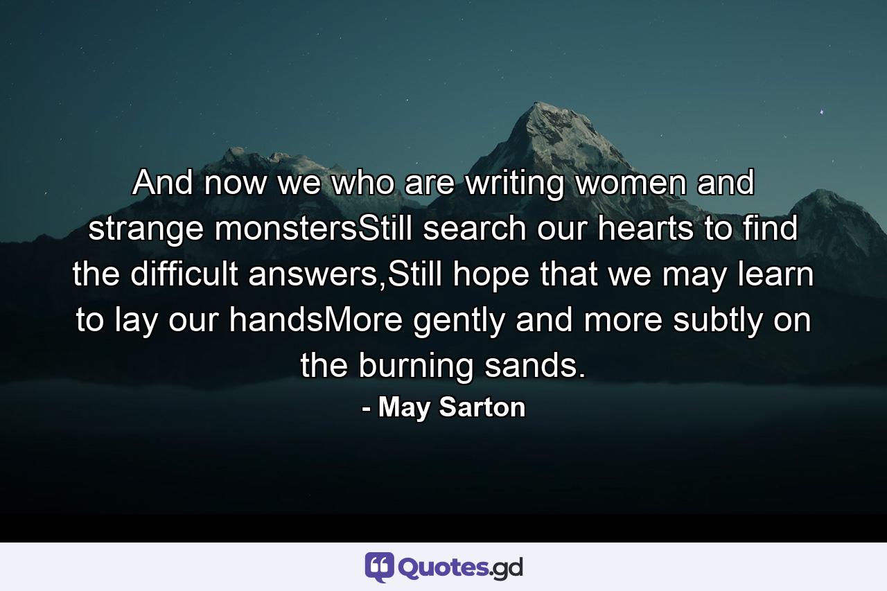 And now we who are writing women and strange monstersStill search our hearts to find the difficult answers,Still hope that we may learn to lay our handsMore gently and more subtly on the burning sands. - Quote by May Sarton